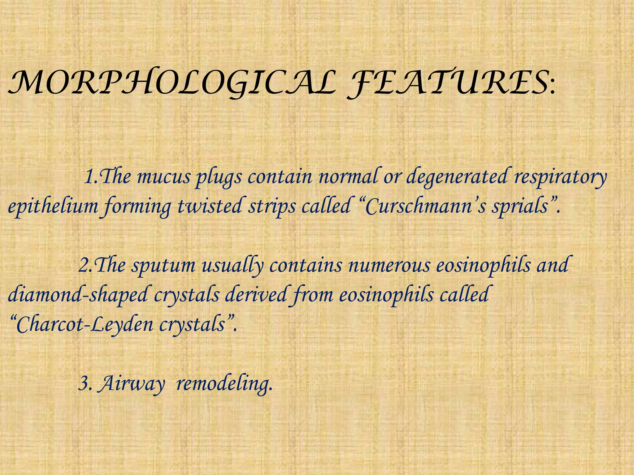 MORPHOLOGICAL FEATURES:              1.The mucus plugs contain normal or degenerated respiratory epithelium forming twisted strips called “Curschmann’ssprials”.             2.The sputum usually contains numerous eosinophils and diamond-shaped crystals derived from eosinophils called               “Charcot-Leyden crystals”.            3. Airway  remodeling.