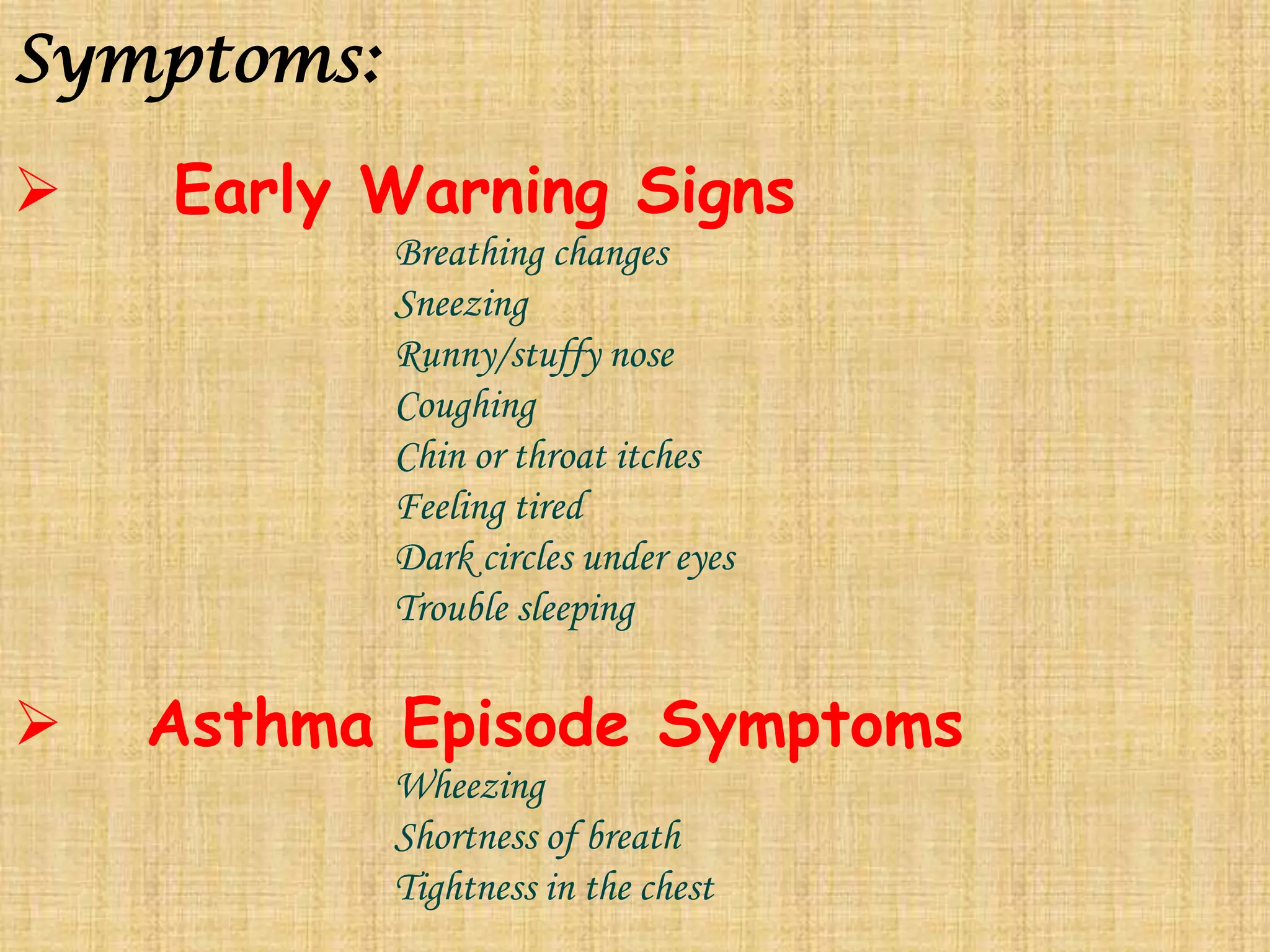 Symptoms:    Early Warning SignsBreathing changes			Sneezing			Runny/stuffy nose			Coughing			Chin or throat itches			Feeling tired			Dark circles under eyes			Trouble sleeping   Asthma Episode SymptomsWheezing			Shortness of breath			Tightness in the chest