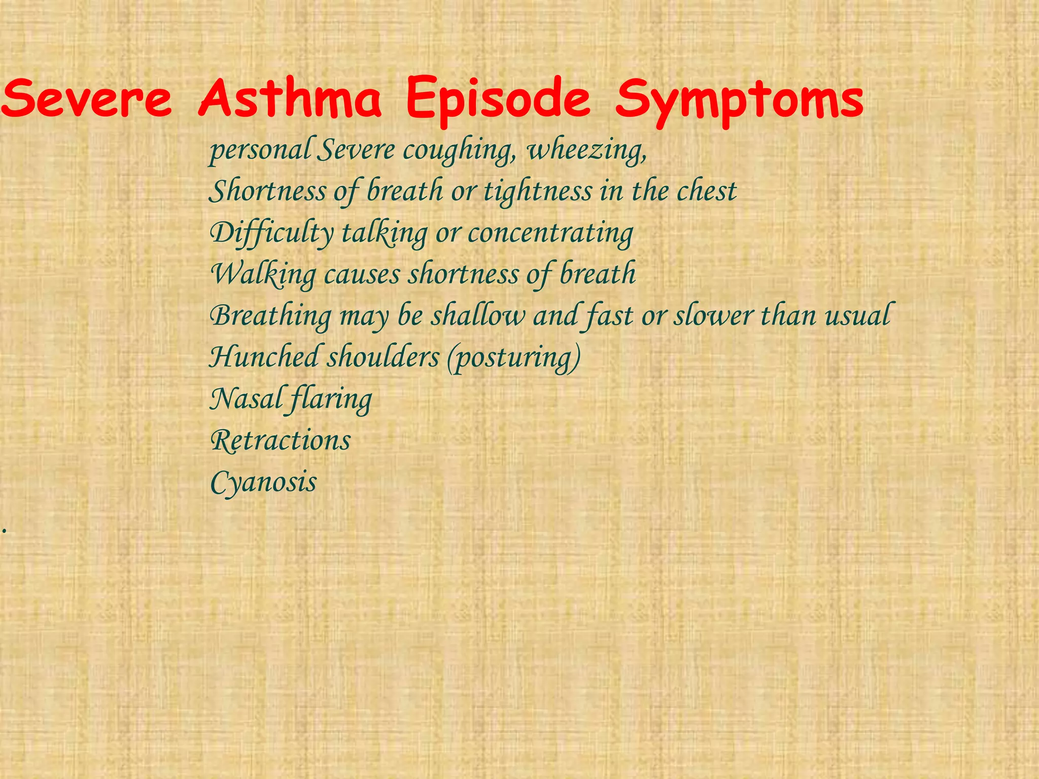  Severe Asthma Episode Symptoms	personal Severe coughing, wheezing, 	Shortness of breath or tightness in the chest		Difficulty talking or concentrating		Walking causes shortness of breath		Breathing may be shallow and fast or slower than usual		Hunched shoulders (posturing)		Nasal flaring  		Retractions		Cyanosis.