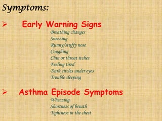 Symptoms:    Early Warning SignsBreathing changes			Sneezing			Runny/stuffy nose			Coughing			Chin or throat itches			Feeling tired			Dark circles under eyes			Trouble sleeping   Asthma Episode SymptomsWheezing			Shortness of breath			Tightness in the chest