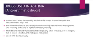 DRUGS USED IN ASTHMA
[Anti-asthmatic drugs]
 Asthma is an Chronic inflammatory disorder of the airways in which many cells and
cellular elements play a role.
 this inflammation causes recurrent episodes of wheezing, breathlessness, chest tightness,
and coughing, particularly at night or in the early morning.
 Morbidity and mortality highly correlated with poverty, urban air quality, indoor allergens,
lack of patient education, and inadequate medical care
 About 5000 deaths annually.
 