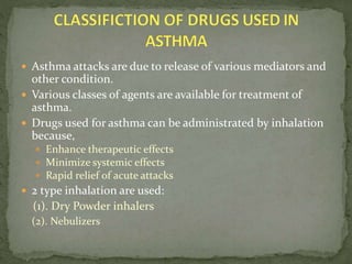  Asthma attacks are due to release of various mediators and
other condition.
 Various classes of agents are available for treatment of
asthma.
 Drugs used for asthma can be administrated by inhalation
because,
 Enhance therapeutic effects
 Minimize systemic effects
 Rapid relief of acute attacks
 2 type inhalation are used:
(1). Dry Powder inhalers
(2). Nebulizers
 