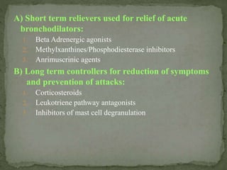 A) Short term relievers used for relief of acute
bronchodilators:
1. Beta Adrenergic agonists
2. Methylxanthines/Phosphodiesterase inhibitors
3. Anrimuscrinic agents
B) Long term controllers for reduction of symptoms
and prevention of attacks:
1. Corticosteroids
2. Leukotriene pathway antagonists
3. Inhibitors of mast cell degranulation
 