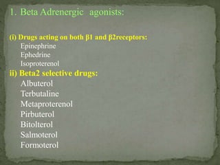 1. Beta Adrenergic agonists:
(i) Drugs acting on both β1 and β2receptors:
Epinephrine
Ephedrine
Isoproterenol
ii) Beta2 selective drugs:
Albuterol
Terbutaline
Metaproterenol
Pirbuterol
Bitolterol
Salmoterol
Formoterol
 