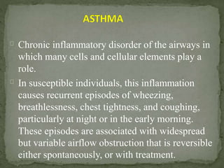 Chronic inflammatory disorder of the airways in
which many cells and cellular elements play a
role.
In susceptible individuals, this inflammation
causes recurrent episodes of wheezing,
breathlessness, chest tightness, and coughing,
particularly at night or in the early morning.
These episodes are associated with widespread
but variable airflow obstruction that is reversible
either spontaneously, or with treatment.
 