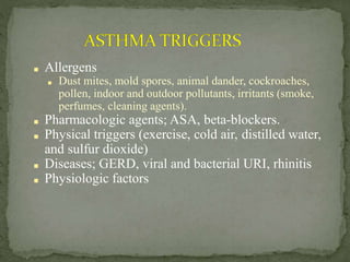 ■ Allergens
■ Dust mites, mold spores, animal dander, cockroaches,
pollen, indoor and outdoor pollutants, irritants (smoke,
perfumes, cleaning agents).
■ Pharmacologic agents; ASA, beta-blockers.
■ Physical triggers (exercise, cold air, distilled water,
and sulfur dioxide)
■ Diseases; GERD, viral and bacterial URI, rhinitis
■ Physiologic factors
 