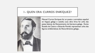 1- QUEN ERA CURROS ENRÍQUEZ?
• Manuel Curros Enríquez foi un poeta e xornalista español
en linguas galega e castelá, cuxa obra lírica foi unha das
pezas básicas do Renacemento da literatura galega. Xunto
Rosalía de Castro e Eduardo Pondal, representan unha das
figuras emblemáticas do Rexurdimento galego.
 