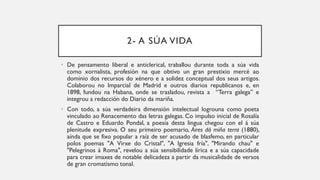 2- A SÚA VIDA
• De pensamento liberal e anticlerical, traballou durante toda a súa vida
como xornalista, profesión na que obtivo un gran prestixio mercé ao
dominio dos recursos do xénero e a solidez conceptual dos seus artigos.
Colaborou no Imparcial de Madrid e outros diarios republicanos e, en
1898, fundou na Habana, onde se trasladou, revista a “Terra galega” e
integrou a redacción do Diario da mariña.
• Con todo, a súa verdadeira dimensión intelectual logrouna como poeta
vinculado ao Renacemento das letras galegas. Co impulso inicial de Rosalía
de Castro e Eduardo Pondal, a poesía desta lingua chegou con el á súa
plenitude expresiva. O seu primeiro poemario, Aires dá miña terra (1880),
aínda que se fixo popular a raíz de ser acusado de blasfemo, en particular
polos poemas "A Virxe do Cristal", "A Igresia fría", "Mirando chau" e
"Pelegrinos à Roma", revelou a súa sensibilidade lírica e a súa capacidade
para crear imaxes de notable delicadeza a partir da musicalidade de versos
de gran cromatismo tonal.
 