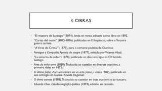 3-OBRAS
• “El maestre de Santiago “(1874), lenda en verso, editado como libro en 1892.
• “Cartas del norte” (1875-1876), publicadas en El Imparcial, sobre a Terceira
guerra carlista.
• “AVirxe do Cristal” (1877), para o certame poético de Ourense.
• Paniagua y Compañía.Agencia de sangre (1877), editado porVicente Abad.
• "La señorita de aldea" (1878), publicado en dúas entregas en El Heraldo
Gallego.
• Aires da miña terra (1880).Traducida ao castelán en diversas ocasións, a
primeira delas en 1892.
• El último papel. Zarzuela cómica en un acto, prosa y verso (1887), publicado en
seis entregas en Galicia. Revista Regional.
• O divino sainete (1888).Traducida ao castelán en dúas ocasións e ao éuscaro.
• Eduardo Chao. Estudio biográfico-político (1893), edición en castelán.
 