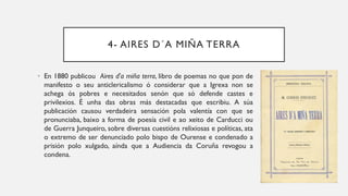 4- AIRES D´A MIÑA TERRA
• En 1880 publicou Aires d'a miña terra, libro de poemas no que pon de
manifesto o seu anticlericalismo ó considerar que a Igrexa non se
achega ós pobres e necesitados senón que só defende castes e
privilexios. É unha das obras más destacadas que escribiu. A súa
publicación causou verdadeira sensación pola valentía con que se
pronunciaba, baixo a forma de poesía civil e ao xeito de Carducci ou
de Guerra Junqueiro, sobre diversas cuestións relixiosas e políticas, ata
o extremo de ser denunciado polo bispo de Ourense e condenado a
prisión polo xulgado, aínda que a Audiencia da Coruña revogou a
condena.
 