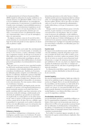 tetraciclinas presentan acción sobre huesos y dientes.
También pueden provocar hepatotoxicidad en embara-
zadas. Los aminoglucósidos pueden llegar a lesionar la
función auditiva del feto, efecto que sólo se ha obser-
vado en el caso de la estreptomicina administrada a
madres tuberculosas, en las que el tratamiento es pro-
longado.
Aunque todos los antimicrobianos pasan a la leche
materna, la gran mayoría se encuentra en menores
concentraciones a las del plasma. Aun así, se debe
evitar la presencia de sulfamidas y ácido nalidíxico,
por riesgo de producir hemólisis en lactantes con de-
ficiencia de glucosa-6-fosfato deshidrogenasa, de clo-
ranfenicol en las primeras semanas del lactante y de
metronidazol por el peligro de toxicidad neurológica.
Las tetraciclinas se absorben con dificultad, pues sue-
len estar queladas.
Función renal
El impacto de la insuficiencia renal, sobre la elimina-
ción del antibiótico, depende del grado en que éstos
son excretados de forma activa sobre el riñón, ya sea
por filtración, secreción o ambos mecanismos. El he-
cho de no tener en cuenta la reserva funcional renal
del paciente, es origen de numerosas intoxicaciones
por antibióticos. En este caso, basta con adaptar la dosis
al grado de insuficiencia renal. Esto se consigue me-
diante la reducción de cada dosis o la prolongación del
intervalo interdosis.
La eliminación renal difiere según los antibióticos y,
por tanto, conviene distribuirlos en función de su gra-
do de excreción.
Función hepática
En caso de insuficiencia hepática, habrá que reducir la
dosis de los antibióticos que se eliminan por metaboli-
zación en el hígado. Éste es el caso del cloranfenicol,
los macrólidos y las lincosaminas. La vida media de la
rifampicina y de la isoniazida está prolongada en pa-
cientes con cirrosis. La concentración biliar de los anti-
bióticos puede disminuir en los pacientes con enfer-
medad hepática o con obstrucción biliar, como es el
caso de la ampicilina y nafcilina.
Peculiaridades idiosincrásicas
Las peculiaridades genéticas o metabólicas influyen so-
bre el comportamiento terapéutico o tóxico del anti-
biótico. Esto ocurre con los pacientes que tienen un
déficit de G-6-PD, en los que pueden ocasionar hemó-
lisis las sulfamidas, la nitrofurantoína, la furazolidona,
las sulfotas, el cloranfenicol y la cloroquina. En los ace-
tiladores lentos, la isoniazida muestra mayor tendencia
a producir neurotoxicidad.
En la tabla 2 se muestran algunos ejemplos de com-
binaciones de agentes antimicrobianos empleados clíni-
camente.
120 O F F A R M VOL 23 NÚM 3 MARZO 2004
Á M B I T O F A R M A C É U T I C O
F a r m a c o l o g í a
La mala penetración en la barrera hematoencefálica
(BHE) impide la utilización de muchos antibióticos. La
mayoría atraviesa con dificultad la BHE, como es el ca-
so de los antibióticos β-lactámicos, los aminoglucósi-
dos, la eritromicina, la vancomicina y la anfotericina B.
Cuando existe meningitis, la permeabilidad aumenta y
se puede alcanzar concentraciones terapéuticas con al-
gunos de ellos, como es el caso de penicilina G y cefa-
losporinas de tercera generación, mientras que con
otros, es necesario recurrir a la administración intrate-
cal o intraventricular, como es el caso de aminoglucó-
sidos y la vancomicina.
En algunas ocasiones, como en el caso de las infec-
ciones urinarias, la concentración de antibiótico en el
lugar de la infección puede ser muy superior a la alcan-
zada en plasma o tejido.
Edad
La función renal varía con la edad. Así, está disminuida
en el prematuro y en el recién nacido, se normaliza en-
tre los 2 y los 12 meses, y vuelve a disminuir a medida
que el organismo envejece, de ahí que en el anciano se
deba vigilar las reacciones, que son concentración-de-
pendientes, como alteraciones neurológicas, que pro-
ducen concentraciones altas de β-lactámicos, la neutro-
penia de las penicilinas o la ototoxicidad de los amino-
glucósidos.
Hay que tener en cuenta la escasa capacidad metabó-
lica del recién nacido para inactivar el cloranfenicol, y
si se administra a dosis infantiles habituales, puede de-
sencadenar el síndrome gris. También en el neonato,
las sulfamidas pueden competir con la bilirrubina en su
fijación a la albúmina, desplazarla y provocar hiperbili-
rrubinemia capaz de ocasionar ictericia. Las tetracicli-
nas, por su avidez por el tejido óseo y dentario en for-
mación, pueden perturbar el desarrollo y el crecimien-
to de estas estructuras. Por estas razones, deben evitarse
en el embarazo y lactancia.
La capacidad metabólica del hígado puede estar dis-
minuida en el anciano, así la hepatotoxicidad provoca-
da por isoniazida aumenta con la edad. Este factor
puede contribuir también a que haya variaciones en las
secreciones ácidas del estómago, condicionando así la
absorción de antibióticos que pueden ser inactivados
en un pH ácido. La acidez gástrica en los niños meno-
res de 3 años es menor y la frecuencia de la aclorhidria
se eleva a partir de los 40 años. Por eso, y debido a que
la penicilina G es inactivada con la acidez, la absorción
de ésta y de otros β-lactámicos por vía oral puede estar
aumentada en niños pequeños y en una proporción
elevada en ancianos.
Embarazo y lactancia
Las penicilinas, cefalosporinas y eritromicina, no son
teratógenas y pueden usarse en el embarazo. El metro-
nidazol y la ticarcilina son teratógenos en animales. Las
Farmacología 17/3/04 11:39 Página 120
Documento descargado de http://www.doymafarma.com el 27/05/2014. Copia para uso personal, se prohíbe la transmisión de este documento por cualquier medio o formato.
 