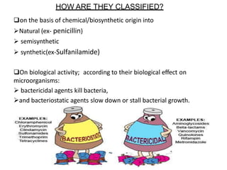 HOW ARE THEY CLASSIFIED?
on the basis of chemical/biosynthetic origin into
Natural (ex- penicillin)
 semisynthetic
 synthetic(ex-Sulfanilamide)
On biological activity; according to their biological effect on
microorganisms:
 bactericidal agents kill bacteria,
and bacteriostatic agents slow down or stall bacterial growth.
 