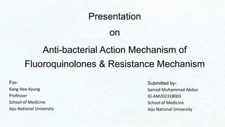 Presentation
on
Anti-bacterial Action Mechanism of
Fluoroquinolones & Resistance Mechanism
Submitted by-
Samad Muhammad Abdus
ID-AM202318003
School of Medicine
Jeju National University
For-
Kang Hee-Kyung
Professor
School of Medicine
Jeju National University
 