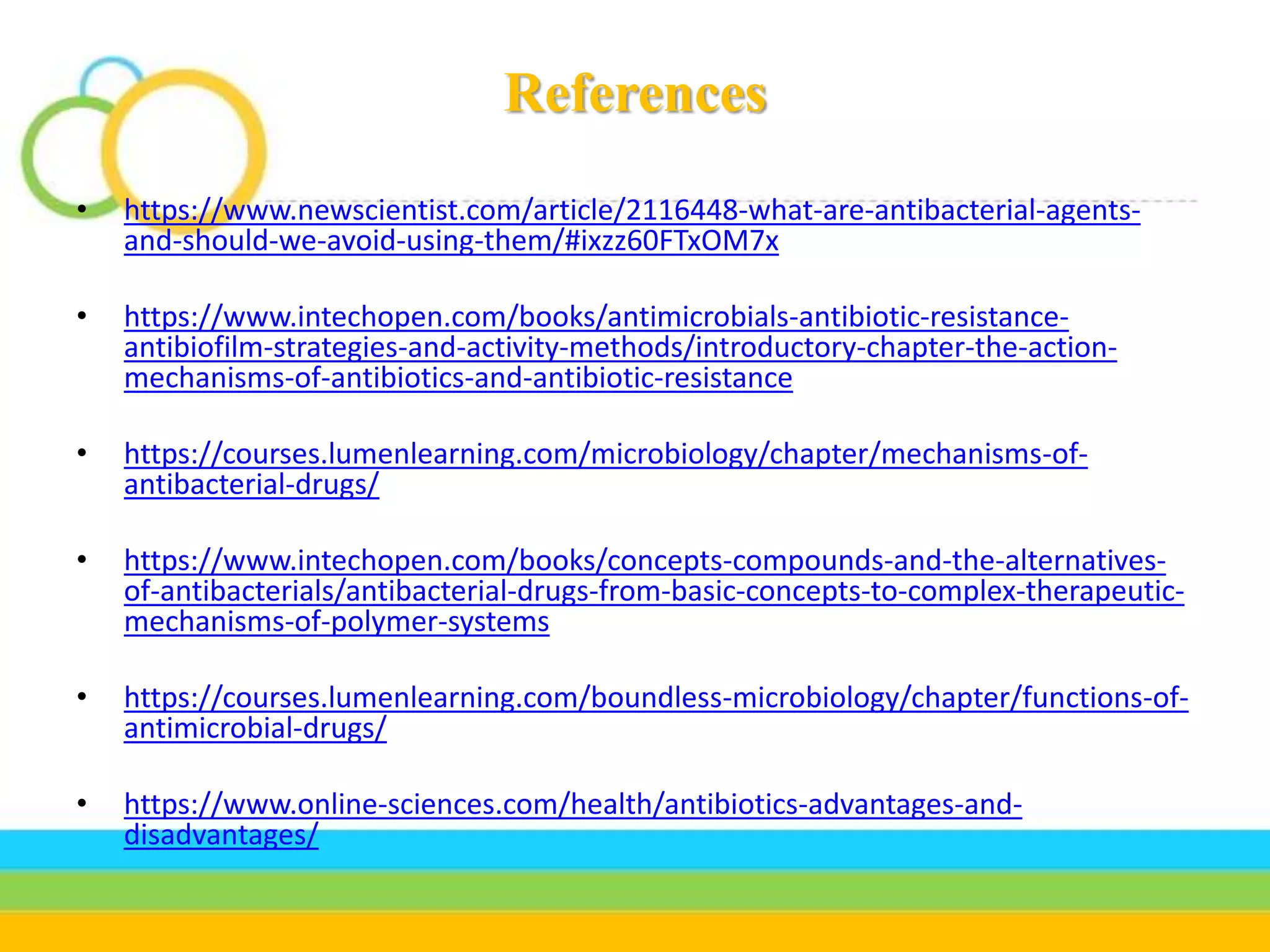 References
• https://www.newscientist.com/article/2116448-what-are-antibacterial-agents-
and-should-we-avoid-using-them/#ixzz60FTxOM7x
• https://www.intechopen.com/books/antimicrobials-antibiotic-resistance-
antibiofilm-strategies-and-activity-methods/introductory-chapter-the-action-
mechanisms-of-antibiotics-and-antibiotic-resistance
• https://courses.lumenlearning.com/microbiology/chapter/mechanisms-of-
antibacterial-drugs/
• https://www.intechopen.com/books/concepts-compounds-and-the-alternatives-
of-antibacterials/antibacterial-drugs-from-basic-concepts-to-complex-therapeutic-
mechanisms-of-polymer-systems
• https://courses.lumenlearning.com/boundless-microbiology/chapter/functions-of-
antimicrobial-drugs/
• https://www.online-sciences.com/health/antibiotics-advantages-and-
disadvantages/
 