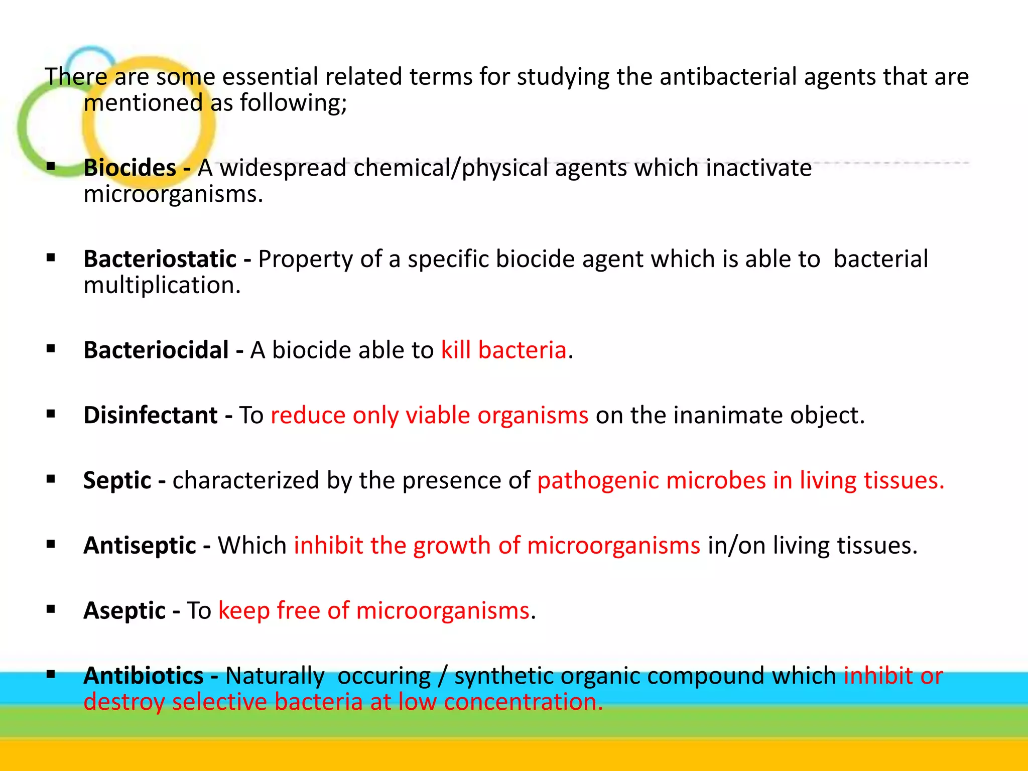 There are some essential related terms for studying the antibacterial agents that are
mentioned as following;
 Biocides - A widespread chemical/physical agents which inactivate
microorganisms.
 Bacteriostatic - Property of a specific biocide agent which is able to bacterial
multiplication.
 Bacteriocidal - A biocide able to kill bacteria.
 Disinfectant - To reduce only viable organisms on the inanimate object.
 Septic - characterized by the presence of pathogenic microbes in living tissues.
 Antiseptic - Which inhibit the growth of microorganisms in/on living tissues.
 Aseptic - To keep free of microorganisms.
 Antibiotics - Naturally occuring / synthetic organic compound which inhibit or
destroy selective bacteria at low concentration.
 