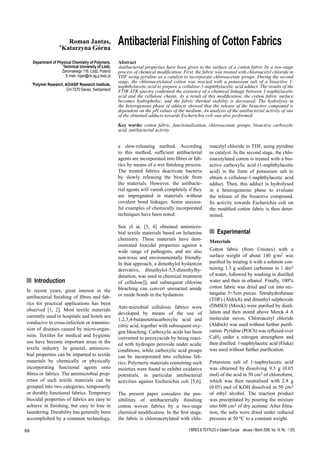 FIBRES & TEXTILES in Eastern Europe January / March 2006, Vol. 14, No. 1 (55)88
n Introduction
In recent years, great interest in the
antibacterial finishing of fibres and fab-
rics for practical applications has been
observed [1, 2]. Most textile materials
currently used in hospitals and hotels are
conducive to cross-infection or transmis-
sion of diseases caused by micro-organ-
isms. Textiles for medical and hygienic
use have become important areas in the
textile industry. In general, antimicro-
bial properties can be imparted to textile
materials by chemically or physically
incorporating functional agents onto
fibres or fabrics. The antimicrobial prop-
erties of such textile materials can be
grouped into two categories, temporarily
or durably functional fabrics. Temporary
biocidal properties of fabrics are easy to
achieve in finishing, but easy to lose in
laundering. Durability has generally been
accomplished by a common technology,
Antibacterial Finishing of Cotton FabricsRoman Jantas,
*Katarzyna Górna
Department of Physical Chemistry of Polymers,
Technical University of Łódź,
Żeromskiego 116, Łódź, Poland
E-mail: rojan@ck-sg.p.lodz.pl
*Polymer Research, AO/ASIF Research Institute,
CH-7270 Davos, Switzerland
a slow-releasing method. According
to this method, sufficient antibacterial
agents are incorporated into fibres or fab-
rics by means of a wet finishing process.
The treated fabrics deactivate bacteria
by slowly releasing the biocide from
the materials. However, the antibacte-
rial agents will vanish completely if they
are impregnated in materials without
covalent bond linkages. Some success-
ful examples of chemically incorporated
techniques have been noted.
Sun el at. [3, 4] obtained antimicro-
bial textile materials based on helamine
chemistry. These materials have dem-
onstrated biocidal properties against a
wide range of pathogens, and are also
non-toxic and environmentally friendly.
In that approach, a dimethylol hydantoin
derivative, dimethylol-5,5-dimethylhy-
danation, was used in chemical treatment
of cellulose]], and subsequent chlorine
bleaching can convert unreacted amide
or imide bonds in the hydantoin.
Anti-microbial cellulosic fabrics were
developed by means of the use of
1,2,3,4-butanetetracarboxylic acid and
citric acid, together with subsequent oxy-
gen bleaching. Carboxylic acids has been
converted to peroxyacids by being react-
ed with hydrogen peroxide under acidic
conditions, while carboxylic acid groups
can be incorporated into cellulose fab-
rics. Polymeric materials containing such
moieties were found to exhibit oxidative
potentials, in particular antibacterial
activities against Escherichia coli [5,6].
The present paper considers the pos-
sibilities of antibacterially finishing
cotton woven fabrics by a two-stage
chemical modification. In the first stage,
the fabric is chloroacetylated with chlo-
roacetyl chloride in THF, using pyridine
as catalyst. In the second stage, the chlo-
roacetylated cotton is treated with a bio-
active carboxylic acid (1-naphthylacetic
acid) in the form of potassium salt to
obtain a cellulose-1-naphthylacetic acid
adduct. Then, this adduct is hydrolysed
in a heterogeneous phase to evaluate
the release of the bioactive compound.
Its activity towards Escherichia coli on
the modified cotton fabric is then deter-
mined.
n Experimental
Materials
Cotton fabric (from Uniotex) with a
surface weight of about 140 g/m2 was
purified by treating it with a solution con-
taining 1.5 g sodium carbonate in 1 dm3
of water, followed by washing in distilled
water and then in ethanol. Finally, 100%
cotton fabric was dried and cut into rec-
tangular 5×5cm pieces. Tetrahydrofurane
(THF) (Aldrich) and dimethyl sulphoxide
(DMSO) (Merck) were purified by distil-
lation and then stored above Merck 4 A
molecular sieves. Chloroacetyl chloride
(Aldrich) was used without further purifi-
cation. Pyridine (POCh) was refluxed over
CaH2 under a nitrogen atmosphere and
then distilled. 1-naphtylacetic acid (Fluka)
was used without further purification.
Potassium salt of 1-naphtylacetic acid
was obtained by dissolving 9.3 g (0.05
mol) of the acid in 50 cm3 of chloroform,
which was then neutralised with 2.8 g
(0.05) mol of KOH dissolved in 50 cm3
of ethyl alcohol. The reaction product
was precipitated by pouring the mixture
into 600 cm3 of dry acetone. After filtra-
tion, the salts were dried under reduced
pressure at 50 oC to a constant weight.
Abstract
Antibacterial properties have been given to the surface of a cotton fabric by a two-stage
process of chemical modification. First, the fabric was treated with chloroacetyl chloride in
THF using pyridine as a catalyst to incorporate chloroacetate groups. During the second
stage, the chloroacetylated cotton was reacted with a potassium salt of a bioactive 1-
naphthylacetic acid to prepare a cellulose-1-naphthylacetic acid adduct. The results of the
FTIR ATR spectra confirmed the existence of a chemical linkage between 1-naphtylacetic
acid and the cellulose chains. As a result of this modification, the cotton fabric surface
becomes hydrophobic, and the fabric thermal stability is decreased. The hydrolysis in
the heterogenous phase of adducts showed that the release of the bioactive compound is
dependent on the pH values of the medium. An analysis of the antibacterial activity of one
of the obtained adducts towards Escherichia coli was also performed.
Key words: cotton fabric, functionalization, chloroacetate groups, bioactive carboxylic
acid, antibacterial activity
 