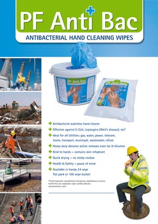 ANTIBACTERIAL HAND CLEANING WIPES
Antibacterial waterless hand cleaner
ANTIBACTERIAL HAND CLEANING WIPES
Effective against E-Coli, Leptospira (Weil’s disease), etc*
ANTIBACTERIAL HAND CLEANING WIPES
Ideal for all Utilities: gas, water, power, telecom,
trains, transport, municipal, wastewater, refuse
ANTIBACTERIAL HAND CLEANING WIPES
Heavy duty abrasive action removes even tar & bitumen
ANTIBACTERIAL HAND CLEANING WIPES
Kind to hands – contains skin rehydrant
ANTIBACTERIAL HAND CLEANING WIPES
Quick drying – no sticky residue
ANTIBACTERIAL HAND CLEANING WIPES
Health & Safety – peace of mind
ANTIBACTERIAL HAND CLEANING WIPES
Available in handy 24 wipe
ﬂat pack or 100 wipe bucket
*Tested organisms: pseudomonas aeruginosa, staphylococcus aureus,
escherichia coli, aspergillus niger, candida albicans,
saccharomyces rouxii.
ANTIBACTERIAL HAND CLEANING WIPES
Tel: +44 (0)191 490 1547
Fax: +44 (0)191 477 5371
Email: northernsales@thorneandderrick.co.uk
Website: www.cablejoints.co.uk
www.thorneanderrick.co.uk
 