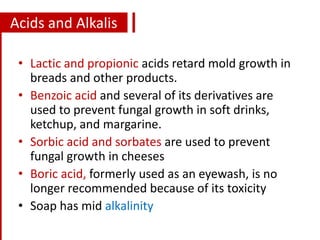 Acids and Alkalis
• Lactic and propionic acids retard mold growth in
breads and other products.
• Benzoic acid and several of its derivatives are
used to prevent fungal growth in soft drinks,
ketchup, and margarine.
• Sorbic acid and sorbates are used to prevent
fungal growth in cheeses
• Boric acid, formerly used as an eyewash, is no
longer recommended because of its toxicity
• Soap has mid alkalinity
 