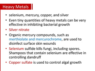 Heavy Metals
• selenium, mercury, copper, and silver
• Even tiny quantities of heavy metals can be very
effective in inhibiting bacterial growth
• Silver nitrate
• Organic mercury compounds, such as
merthiolate and mercurochrome, are used to
disinfect surface skin wounds
• Selenium sulfide kills fungi, including spores.
Shampoos that contain selenium are effective in
controlling dandruff
• Copper sulfate is used to control algal growth
 