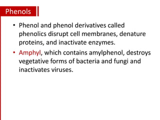 Phenols
• Phenol and phenol derivatives called
phenolics disrupt cell membranes, denature
proteins, and inactivate enzymes.
• Amphyl, which contains amylphenol, destroys
vegetative forms of bacteria and fungi and
inactivates viruses.
 