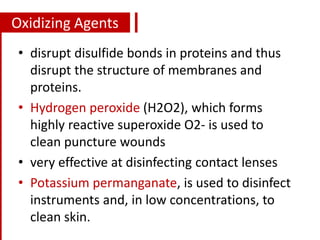 Oxidizing Agents
• disrupt disulfide bonds in proteins and thus
disrupt the structure of membranes and
proteins.
• Hydrogen peroxide (H2O2), which forms
highly reactive superoxide O2- is used to
clean puncture wounds
• very effective at disinfecting contact lenses
• Potassium permanganate, is used to disinfect
instruments and, in low concentrations, to
clean skin.
 