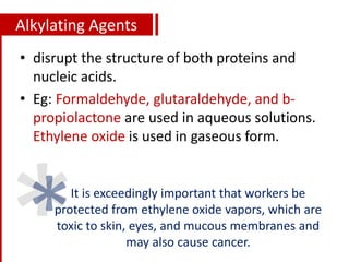 Alkylating Agents
• disrupt the structure of both proteins and
nucleic acids.
• Eg: Formaldehyde, glutaraldehyde, and b-
propiolactone are used in aqueous solutions.
Ethylene oxide is used in gaseous form.
It is exceedingly important that workers be
protected from ethylene oxide vapors, which are
toxic to skin, eyes, and mucous membranes and
may also cause cancer.
 