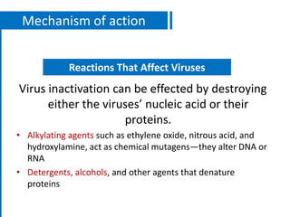 Mechanism of action
Virus inactivation can be effected by destroying
either the viruses’ nucleic acid or their
proteins.
• Alkylating agents such as ethylene oxide, nitrous acid, and
hydroxylamine, act as chemical mutagens—they alter DNA or
RNA
• Detergents, alcohols, and other agents that denature
proteins
Reactions That Affect Viruses
 