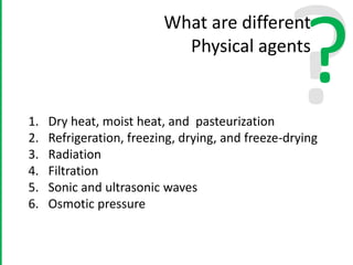 ?
What are different
Physical agents
1. Dry heat, moist heat, and pasteurization
2. Refrigeration, freezing, drying, and freeze-drying
3. Radiation
4. Filtration
5. Sonic and ultrasonic waves
6. Osmotic pressure
 