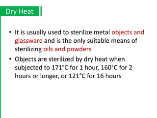 • It is usually used to sterilize metal objects and
glassware and is the only suitable means of
sterilizing oils and powders
• Objects are sterilized by dry heat when
subjected to 171°C for 1 hour, 160°C for 2
hours or longer, or 121°C for 16 hours
Dry Heat
 
