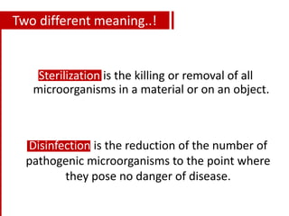 Two different meaning..!
Sterilization is the killing or removal of all
microorganisms in a material or on an object.
Disinfection is the reduction of the number of
pathogenic microorganisms to the point where
they pose no danger of disease.
 