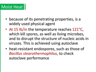 • because of its penetrating properties, is a
widely used physical agent
• At 15 lb/in the temperature reaches 121°C,
which kill spores, as well as living microbes,
and to disrupt the structure of nucleic acids in
viruses. This is achieved using autoclave
• heat-resistant endospores, such as those of
Bacillus stearothermophilus, to check
autoclave performance
Moist Heat
 