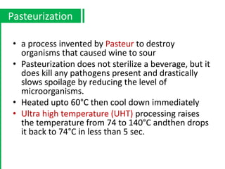 • a process invented by Pasteur to destroy
organisms that caused wine to sour
• Pasteurization does not sterilize a beverage, but it
does kill any pathogens present and drastically
slows spoilage by reducing the level of
microorganisms.
• Heated upto 60°C then cool down immediately
• Ultra high temperature (UHT) processing raises
the temperature from 74 to 140°C andthen drops
it back to 74°C in less than 5 sec.
Pasteurization
 