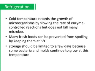 • Cold temperature retards the growth of
microorganisms by slowing the rate of enzyme-
controlled reactions but does not kill many
microbes
• Many fresh foods can be prevented from spoiling
by keeping them at 5°C
• storage should be limited to a few days because
some bacteria and molds continue to grow at this
temperature
Refrigeration
 