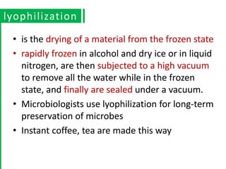 • is the drying of a material from the frozen state
• rapidly frozen in alcohol and dry ice or in liquid
nitrogen, are then subjected to a high vacuum
to remove all the water while in the frozen
state, and finally are sealed under a vacuum.
• Microbiologists use lyophilization for long-term
preservation of microbes
• Instant coffee, tea are made this way
lyophilization
 