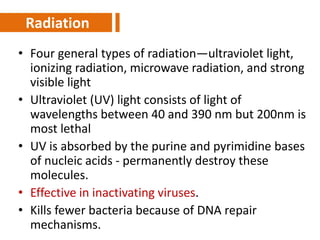 • Four general types of radiation—ultraviolet light,
ionizing radiation, microwave radiation, and strong
visible light
• Ultraviolet (UV) light consists of light of
wavelengths between 40 and 390 nm but 200nm is
most lethal
• UV is absorbed by the purine and pyrimidine bases
of nucleic acids - permanently destroy these
molecules.
• Effective in inactivating viruses.
• Kills fewer bacteria because of DNA repair
mechanisms.
Radiation
 