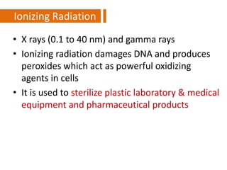• X rays (0.1 to 40 nm) and gamma rays
• Ionizing radiation damages DNA and produces
peroxides which act as powerful oxidizing
agents in cells
• It is used to sterilize plastic laboratory & medical
equipment and pharmaceutical products
Ionizing Radiation
 