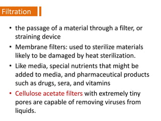 • the passage of a material through a filter, or
straining device
• Membrane filters: used to sterilize materials
likely to be damaged by heat sterilization.
• Like media, special nutrients that might be
added to media, and pharmaceutical products
such as drugs, sera, and vitamins
• Cellulose acetate filters with extremely tiny
pores are capable of removing viruses from
liquids.
1Filtration
 