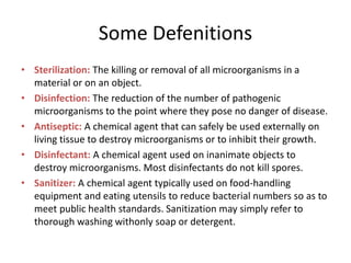 Some Defenitions
• Sterilization: The killing or removal of all microorganisms in a
material or on an object.
• Disinfection: The reduction of the number of pathogenic
microorganisms to the point where they pose no danger of disease.
• Antiseptic: A chemical agent that can safely be used externally on
living tissue to destroy microorganisms or to inhibit their growth.
• Disinfectant: A chemical agent used on inanimate objects to
destroy microorganisms. Most disinfectants do not kill spores.
• Sanitizer: A chemical agent typically used on food-handling
equipment and eating utensils to reduce bacterial numbers so as to
meet public health standards. Sanitization may simply refer to
thorough washing withonly soap or detergent.
 