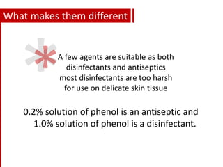 What makes them different
0.2% solution of phenol is an antiseptic and
1.0% solution of phenol is a disinfectant.
A few agents are suitable as both
disinfectants and antiseptics
most disinfectants are too harsh
for use on delicate skin tissue
 