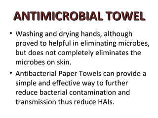 ANTIMICROBIAL TOWEL
• Washing and drying hands, although
  proved to helpful in eliminating microbes,
  but does not completely eliminates the
  microbes on skin.
• Antibacterial Paper Towels can provide a
  simple and effective way to further
  reduce bacterial contamination and
  transmission thus reduce HAIs.
 