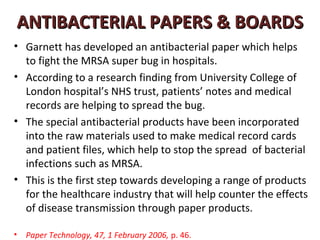 ANTIBACTERIAL PAPERS & BOARDS
• Garnett has developed an antibacterial paper which helps
  to fight the MRSA super bug in hospitals.
• According to a research finding from University College of
  London hospital’s NHS trust, patients’ notes and medical
  records are helping to spread the bug.
• The special antibacterial products have been incorporated
  into the raw materials used to make medical record cards
  and patient files, which help to stop the spread of bacterial
  infections such as MRSA.
• This is the first step towards developing a range of products
  for the healthcare industry that will help counter the effects
  of disease transmission through paper products.

•   Paper Technology, 47, 1 February 2006, p. 46.
 