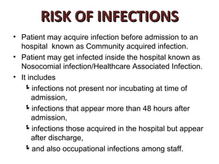 RISK OF INFECTIONS
• Patient may acquire infection before admission to an
  hospital known as Community acquired infection.
• Patient may get infected inside the hospital known as
  Nosocomial infection/Healthcare Associated Infection.
• It includes
   infections not present nor incubating at time of
      admission,
   infections that appear more than 48 hours after
      admission,
   infections those acquired in the hospital but appear
      after discharge,
   and also occupational infections among staff.
 