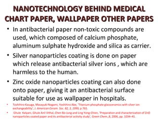 NANOTECHNOLOGY BEHIND MEDICAL
CHART PAPER, WALLPAPER OTHER PAPERS
• In antibacterial paper non-toxic compounds are
  used, which composed of calcium phosphate,
  aluminum sulphate hydroxide and silica as carrier.
• Silver nanoparticles coating is done on paper
  which release antibacterial silver ions , which are
  harmless to the human.
• Zinc oxide nanoparticles coating can also done
  onto paper, giving it an antibacterial surface
  suitable for use as wallpaper in hospitals.
•   Toshihiro Kasuga, Masayuki Nogami, Yoshihiro Abe, ‘Titanium phosphate glassceramics with silver ion
    exchangeability’, J. American Ceram. Soc. 82, 3, 1999, p.765.
•   Ghule Kalyani, Ghule Anil Vithal, Chen Bo-Jung and Ling Yong-Chien, ‘Preparation and characterization of ZnO
    nanoparticles coated paper and its antibacterial activity study’, Green Chem.,8, 2006, pp. 1034–41.
 