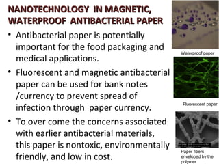 NANOTECHNOLOGY IN MAGNETIC,
WATERPROOF ANTIBACTERIAL PAPER
• Antibacterial paper is potentially
  important for the food packaging and      Waterproof paper
  medical applications.
• Fluorescent and magnetic antibacterial
  paper can be used for bank notes
  /currency to prevent spread of
  infection through paper currency.
                                            Fluorescent paper



• To over come the concerns associated
  with earlier antibacterial materials,
  this paper is nontoxic, environmentally
                                            Paper fibers
  friendly, and low in cost.                enveloped by the
                                            polymer
 