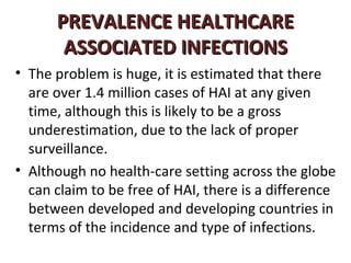 PREVALENCE HEALTHCARE
       ASSOCIATED INFECTIONS
• The problem is huge, it is estimated that there
  are over 1.4 million cases of HAI at any given
  time, although this is likely to be a gross
  underestimation, due to the lack of proper
  surveillance.
• Although no health-care setting across the globe
  can claim to be free of HAI, there is a difference
  between developed and developing countries in
  terms of the incidence and type of infections.
 