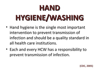 HAND
     HYGIENE/WASHING
• Hand hygiene is the single most important
  intervention to prevent transmission of
  infection and should be a quality standard in
  all health care institutions.
• Each and every HCW has a responsibility to
  prevent transmission of infection.

                                         (CDC, 2005)
 