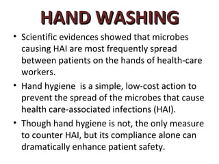 HAND WASHING
• Scientific evidences showed that microbes
  causing HAI are most frequently spread
  between patients on the hands of health-care
  workers.
• Hand hygiene is a simple, low-cost action to
  prevent the spread of the microbes that cause
  health care-associated infections (HAI).
• Though hand hygiene is not, the only measure
  to counter HAI, but its compliance alone can
  dramatically enhance patient safety.
 
