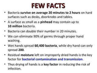 FEW FACTS
• Bacteria survive on average 20 minutes to 2 hours on hard
  surfaces such as desks, doorknobs and tables.
• A surface as small as a pinhead may contain up to
  10 million bacteria.
• Bacteria can double their number in 20 minutes.
• We can eliminate 90% of germs through proper hand
  washing.
• Wet hands spread 60,400 bacteria, while dry hand can only
  spread 200.
• Residual moisture left on improperly dried hands is the key
  factor for bacterial contamination and transmission.
• Thus drying of hands is a key factor in reducing the risk of
  infection.
 