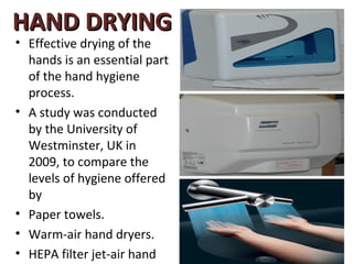 HAND DRYING
• Effective drying of the
  hands is an essential part
  of the hand hygiene
  process.
• A study was conducted
  by the University of
  Westminster, UK in
  2009, to compare the
  levels of hygiene offered
  by
• Paper towels.
• Warm-air hand dryers.
• HEPA filter jet-air hand
 