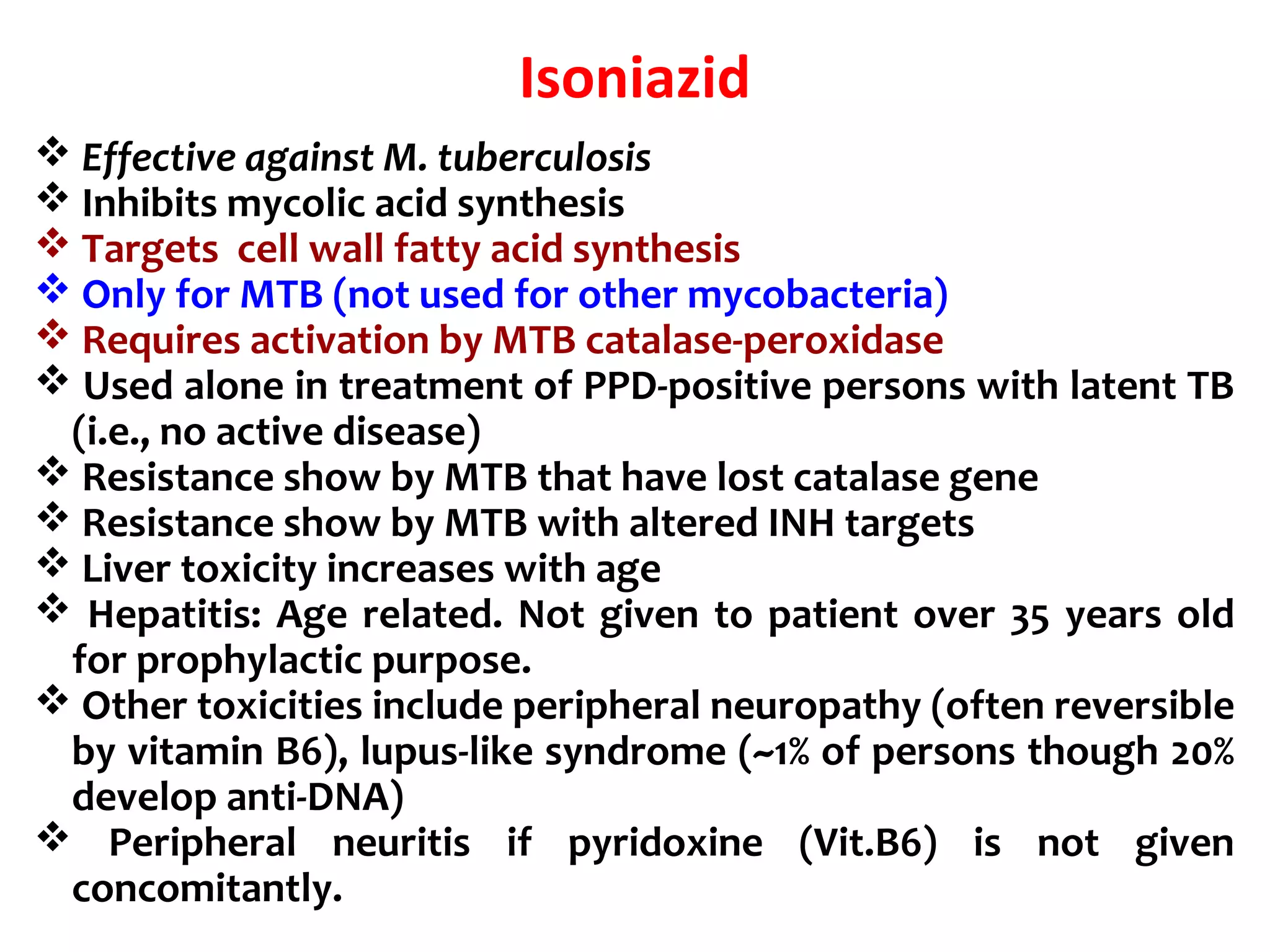 Isoniazid
 Effective against M. tuberculosis
 Inhibits mycolic acid synthesis
 Targets cell wall fatty acid synthesis
 Only for MTB (not used for other mycobacteria)
 Requires activation by MTB catalase-peroxidase
 Used alone in treatment of PPD-positive persons with latent TB
(i.e., no active disease)
 Resistance show by MTB that have lost catalase gene
 Resistance show by MTB with altered INH targets
 Liver toxicity increases with age
 Hepatitis: Age related. Not given to patient over 35 years old
for prophylactic purpose.
 Other toxicities include peripheral neuropathy (often reversible
by vitamin B6), lupus-like syndrome (~1% of persons though 20%
develop anti-DNA)
 Peripheral neuritis if pyridoxine (Vit.B6) is not given
concomitantly.
 